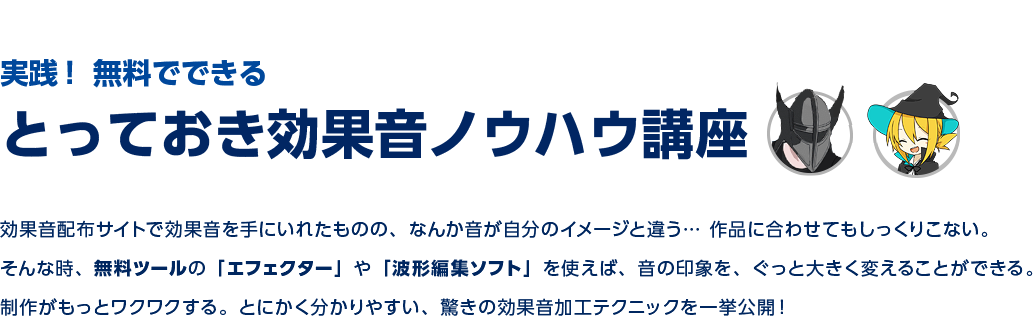 実践！ 無料でできるとっておき効果音ノウハウ講座 | 効果音配布サイトで効果音を手にいれたものの、なんか音が自分のイメージと違う…作品に合わせてもしっくりこない。そんな時、無料ツールの「エフェクター」や「波形編集ソフト」を使えば、音の印象を、ぐっと大胆に変えることができる。

制作がもっとワクワクする。誰でもできる、驚きの効果音加工テクニックを一挙公開！