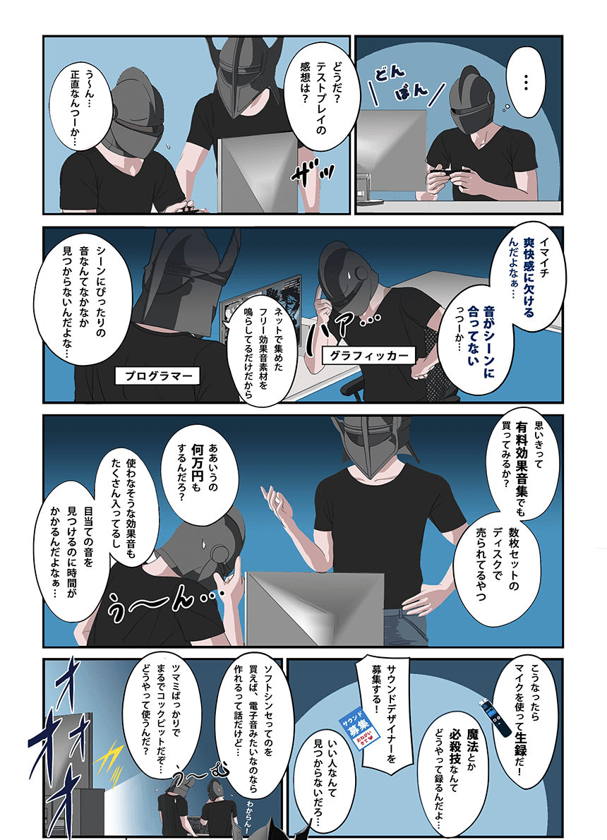 「どうだ？テストプレイの感想は？」「う～ん、何というか」「効果音がショボイんだよなぁ… 音がゲームシーンに合ってないっつーか」「ネット上のフリー効果音素材をそのまま鳴らしてるだけだから」「シーンにぴったりの音なんて、なかなか見つからないんだよな」「じゃ思い切って有料効果音集でも買ってみるか？ 数枚セットのディスクで売られてるやつ」「ああいうの何万円もするんだろ？」「使わなそうなサンプルのほうが多いし」「膨大なサンプルから、目当ての音を見つけ出すのが面倒なんだよなぁ…」「こうなったらマイクを使って生録音だ！」「魔法とか必殺技なんてどうやって収録するんだ」「サウンドデザイナーを募集する！」「いつまでかかるんだよ…」「シンセサイザーとやらを買えば、ピコピコサウンドくらいは作れるらしいけど…」「まるでコックピットだな。ツマミばっかりで、どうやって使うんだ？」「これ専門家しか使えないだろ…」「それならば…」「自分で効果音を作っちゃいなさい！」「な、なんだお前は！？」「ゲーム効果音のことで、お悩みのようね！」